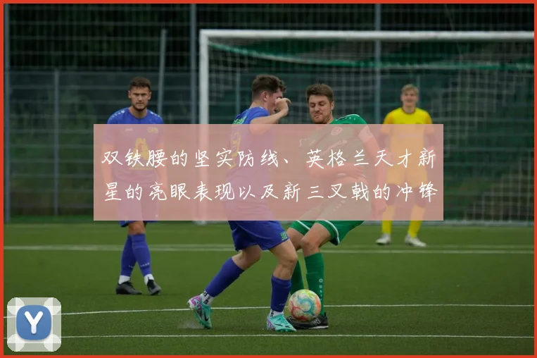 双铁腰的坚实防线、英格兰天才新星的亮眼表现以及新三叉戟的冲锋姿态