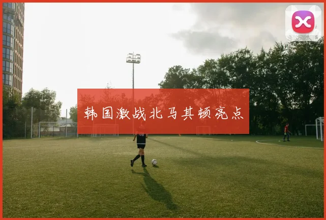 韩国激战北马其顿亮点