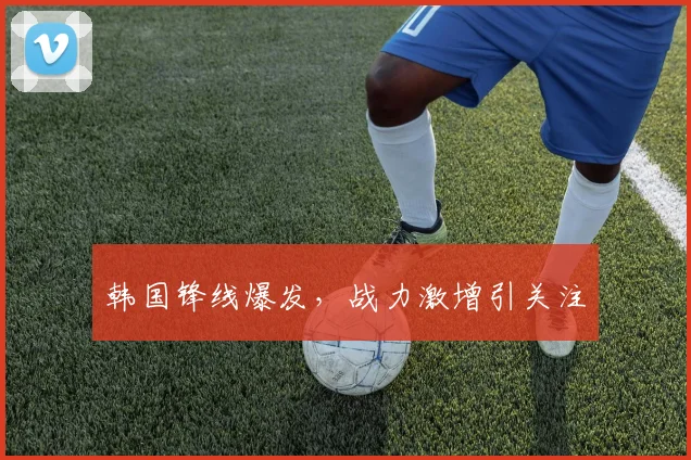 韩国锋线爆发，战力激增引关注