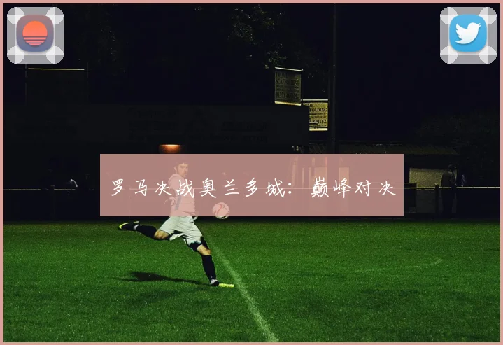 罗马决战奥兰多城：巅峰对决