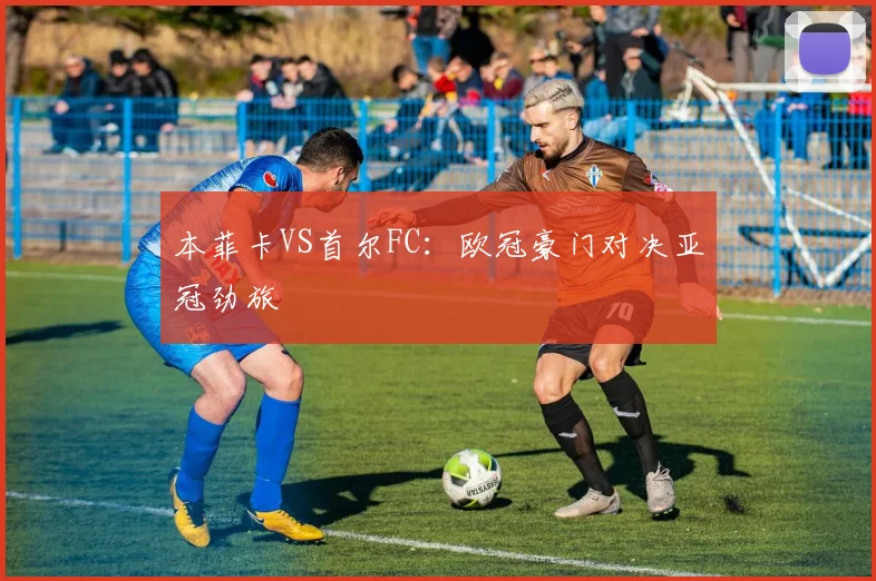 本菲卡VS首尔FC：欧冠豪门对决亚冠劲旅