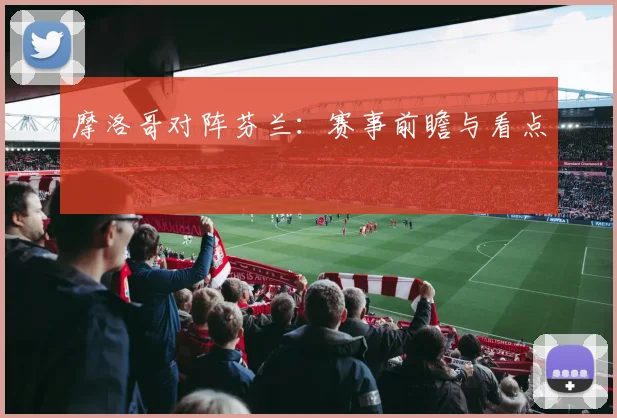 摩洛哥对阵芬兰：赛事前瞻与看点