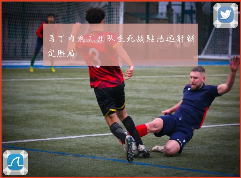 马丁内利广州队生死战贴地远射锁定胜局