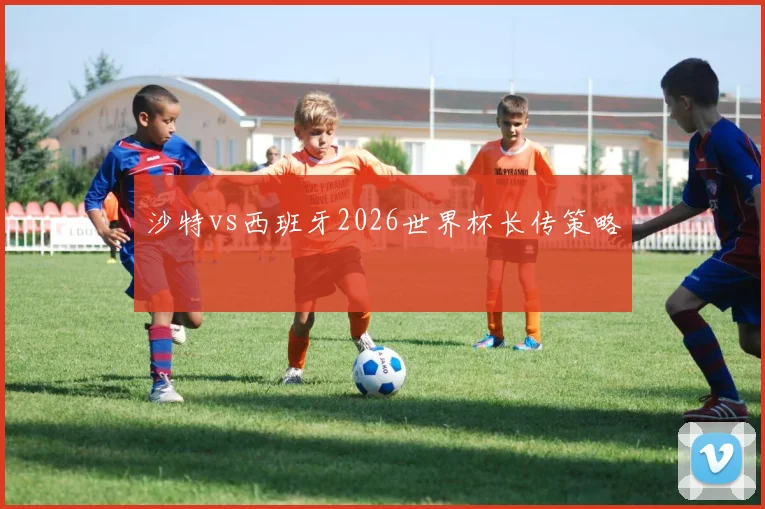 沙特vs西班牙2026世界杯长传策略