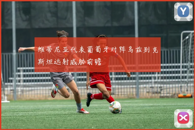 维蒂尼亚代表葡萄牙对阵乌兹别克斯坦远射威胁前瞻