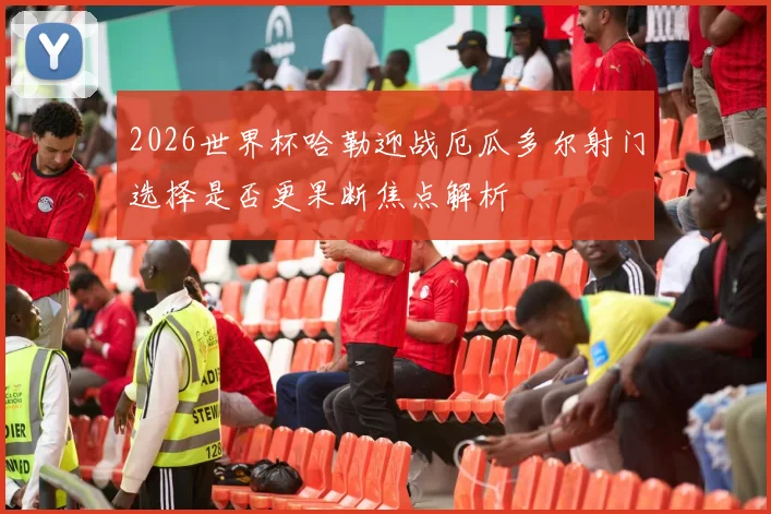 2026世界杯哈勒迎战厄瓜多尔射门选择是否更果断焦点解析