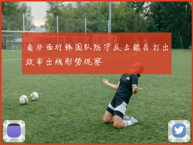 南非面对韩国队防守反击能否打出效率出线形势观察