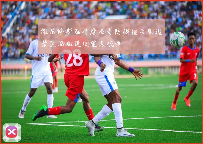 维尼修斯面对摩洛哥防线能否制造禁区混乱进攻重点梳理
