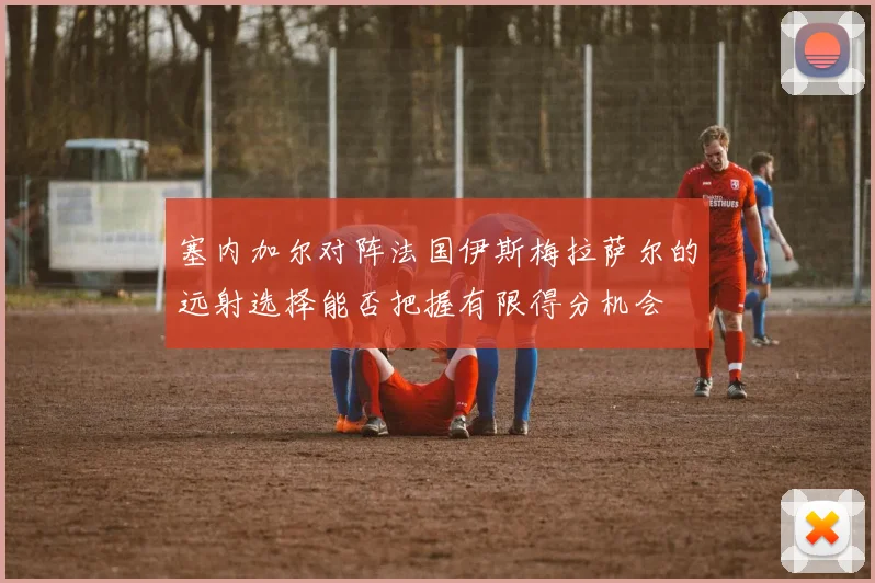 塞内加尔对阵法国伊斯梅拉萨尔的远射选择能否把握有限得分机会