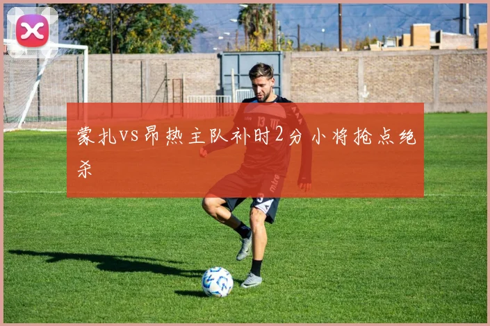 蒙扎vs昂热主队补时2分小将抢点绝杀