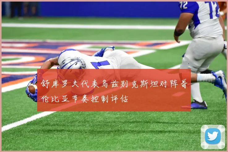 舒库罗夫代表乌兹别克斯坦对阵哥伦比亚节奏控制评估