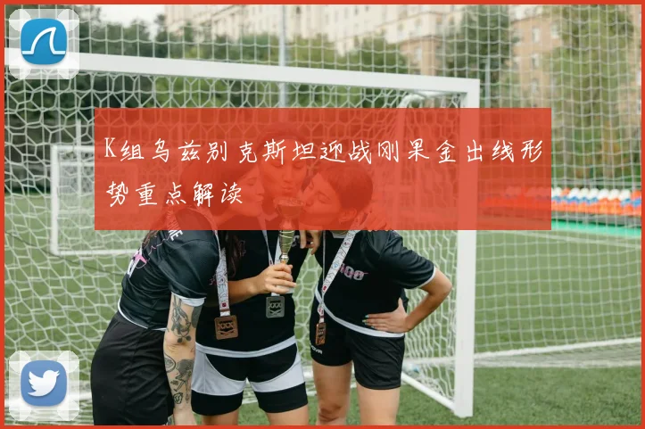 K组乌兹别克斯坦迎战刚果金出线形势重点解读
