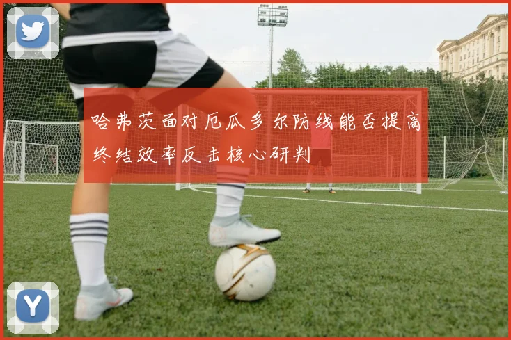 哈弗茨面对厄瓜多尔防线能否提高终结效率反击核心研判