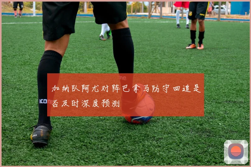 加纳队阿尤对阵巴拿马防守回追是否及时深度预测