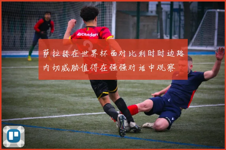 萨拉赫在世界杯面对比利时时边路内切威胁值得在强强对话中观察