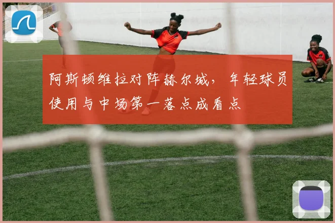 阿斯顿维拉对阵赫尔城，年轻球员使用与中场第一落点成看点