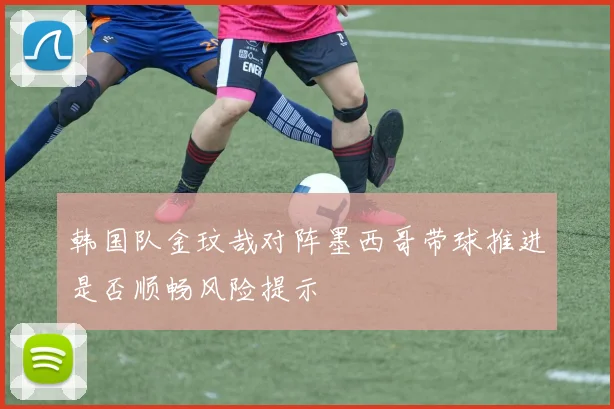 韩国队金玟哉对阵墨西哥带球推进是否顺畅风险提示