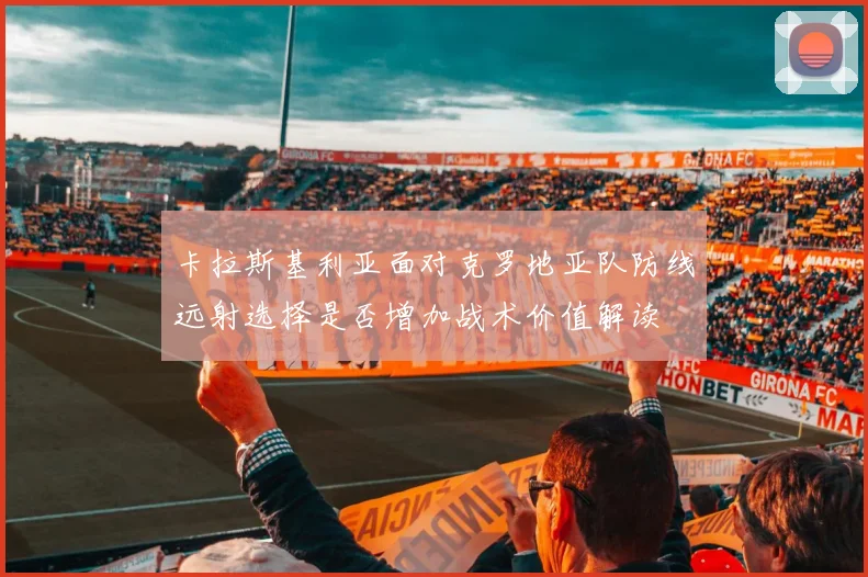 卡拉斯基利亚面对克罗地亚队防线远射选择是否增加战术价值解读