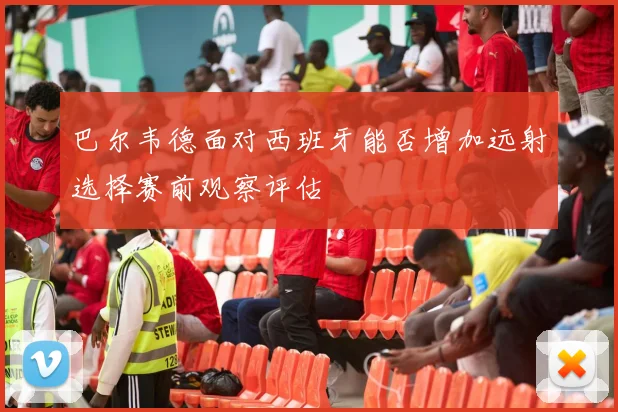 巴尔韦德面对西班牙能否增加远射选择赛前观察评估