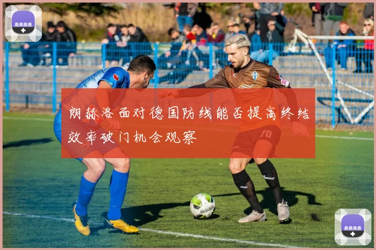 朗赫洛面对德国防线能否提高终结效率破门机会观察