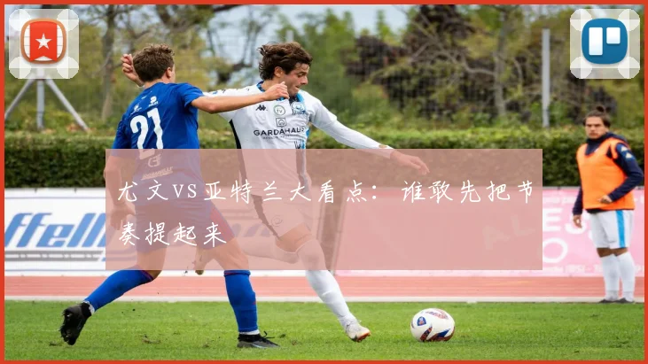 尤文vs亚特兰大看点：谁敢先把节奏提起来