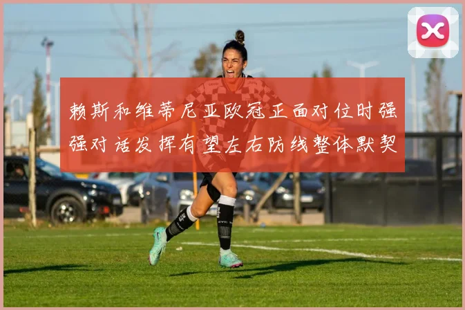 赖斯和维蒂尼亚欧冠正面对位时强强对话发挥有望左右防线整体默契