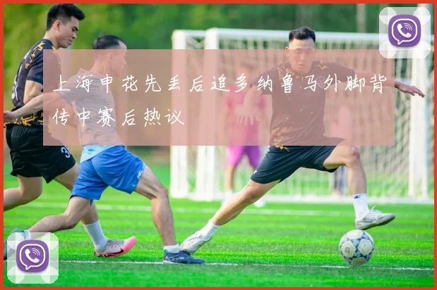 上海申花先丢后追多纳鲁马外脚背传中赛后热议