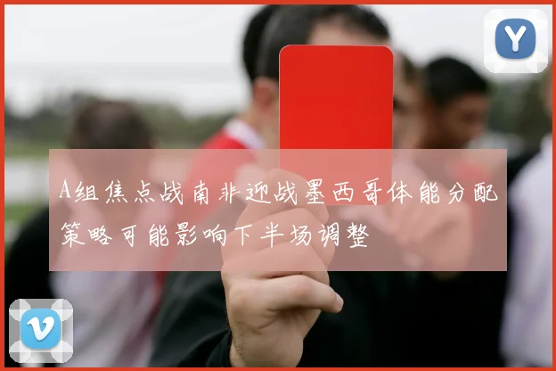 A组焦点战南非迎战墨西哥体能分配策略可能影响下半场调整
