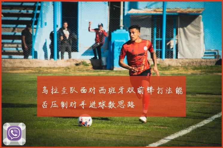 乌拉圭队面对西班牙双前锋打法能否压制对手进球数思路