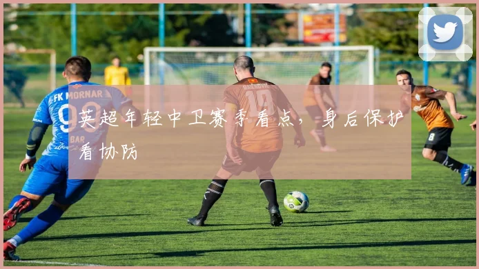 英超年轻中卫赛季看点，身后保护看协防