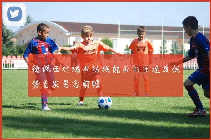 德佩面对瑞典防线能否打出速度优势首发悬念前瞻
