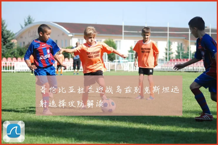 哥伦比亚杜兰迎战乌兹别克斯坦远射选择攻防解读