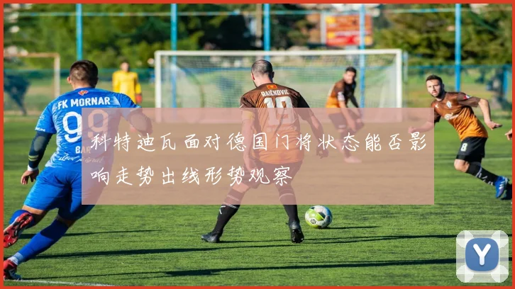 科特迪瓦面对德国门将状态能否影响走势出线形势观察