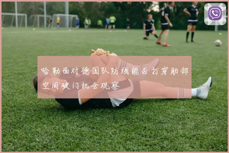 哈勒面对德国队防线能否打穿肋部空间破门机会观察
