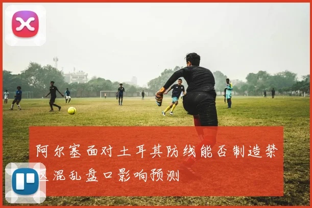 阿尔塞面对土耳其防线能否制造禁区混乱盘口影响预测