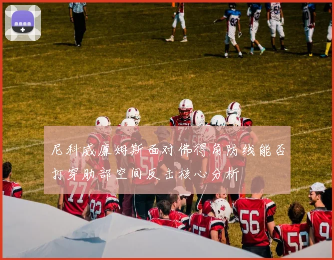 尼科威廉姆斯面对佛得角防线能否打穿肋部空间反击核心分析